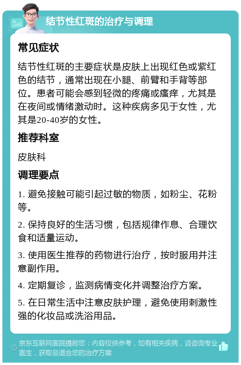 结节性红斑的治疗与调理 常见症状 结节性红斑的主要症状是皮肤上出现红色或紫红色的结节，通常出现在小腿、前臂和手背等部位。患者可能会感到轻微的疼痛或瘙痒，尤其是在夜间或情绪激动时。这种疾病多见于女性，尤其是20-40岁的女性。 推荐科室 皮肤科 调理要点 1. 避免接触可能引起过敏的物质，如粉尘、花粉等。 2. 保持良好的生活习惯，包括规律作息、合理饮食和适量运动。 3. 使用医生推荐的药物进行治疗，按时服用并注意副作用。 4. 定期复诊，监测病情变化并调整治疗方案。 5. 在日常生活中注意皮肤护理，避免使用刺激性强的化妆品或洗浴用品。