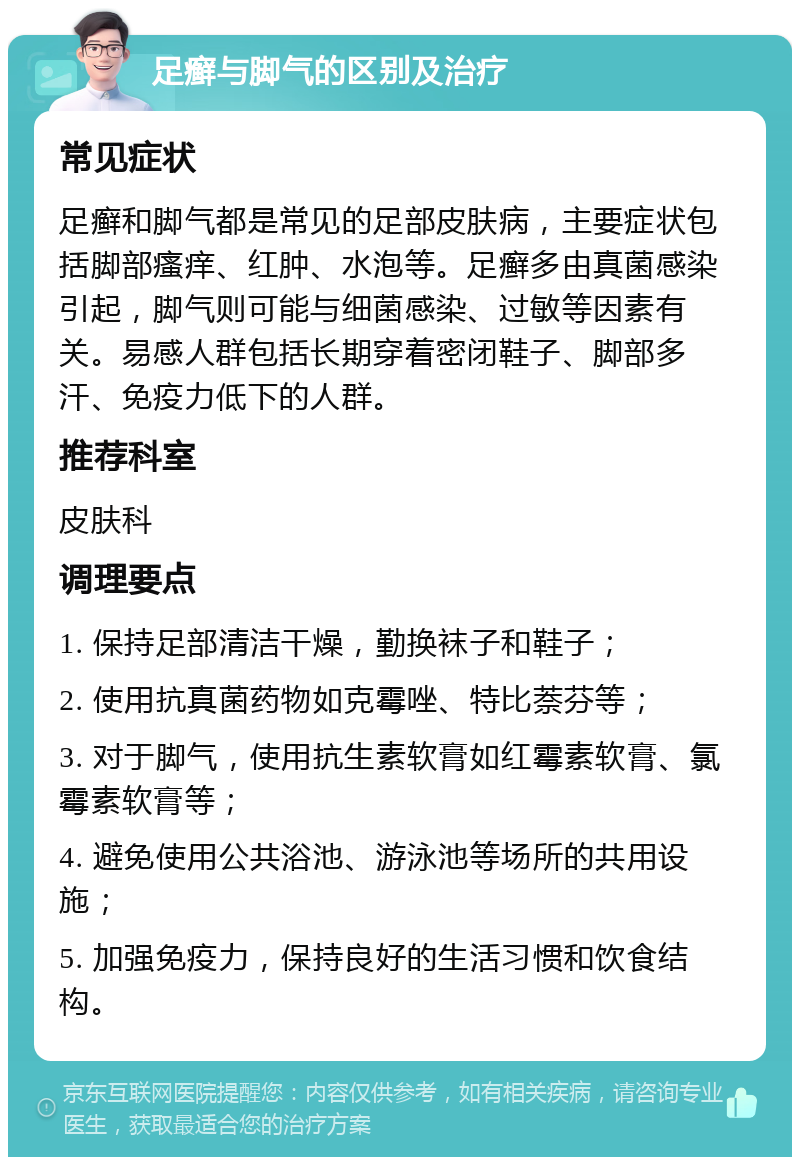 足癣与脚气的区别及治疗 常见症状 足癣和脚气都是常见的足部皮肤病，主要症状包括脚部瘙痒、红肿、水泡等。足癣多由真菌感染引起，脚气则可能与细菌感染、过敏等因素有关。易感人群包括长期穿着密闭鞋子、脚部多汗、免疫力低下的人群。 推荐科室 皮肤科 调理要点 1. 保持足部清洁干燥，勤换袜子和鞋子； 2. 使用抗真菌药物如克霉唑、特比萘芬等； 3. 对于脚气，使用抗生素软膏如红霉素软膏、氯霉素软膏等； 4. 避免使用公共浴池、游泳池等场所的共用设施； 5. 加强免疫力，保持良好的生活习惯和饮食结构。