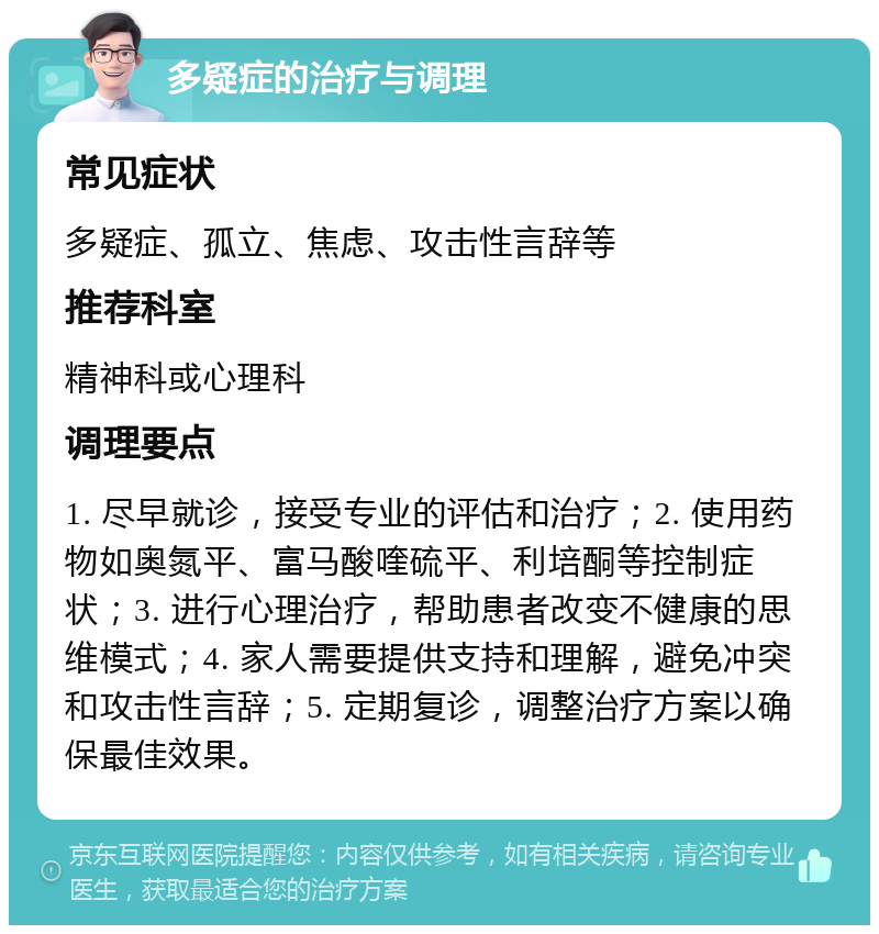 多疑症的治疗与调理 常见症状 多疑症、孤立、焦虑、攻击性言辞等 推荐科室 精神科或心理科 调理要点 1. 尽早就诊，接受专业的评估和治疗；2. 使用药物如奥氮平、富马酸喹硫平、利培酮等控制症状；3. 进行心理治疗，帮助患者改变不健康的思维模式；4. 家人需要提供支持和理解，避免冲突和攻击性言辞；5. 定期复诊，调整治疗方案以确保最佳效果。