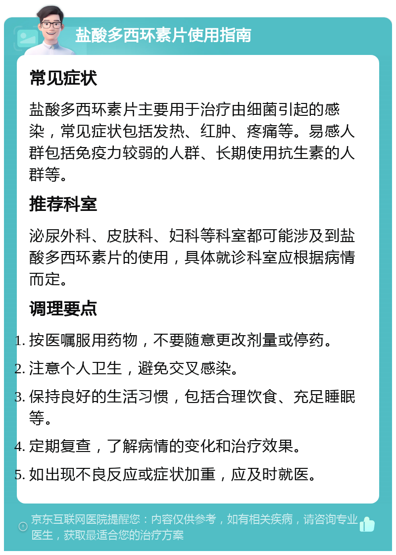 盐酸多西环素片使用指南 常见症状 盐酸多西环素片主要用于治疗由细菌引起的感染，常见症状包括发热、红肿、疼痛等。易感人群包括免疫力较弱的人群、长期使用抗生素的人群等。 推荐科室 泌尿外科、皮肤科、妇科等科室都可能涉及到盐酸多西环素片的使用，具体就诊科室应根据病情而定。 调理要点 按医嘱服用药物，不要随意更改剂量或停药。 注意个人卫生，避免交叉感染。 保持良好的生活习惯，包括合理饮食、充足睡眠等。 定期复查，了解病情的变化和治疗效果。 如出现不良反应或症状加重，应及时就医。