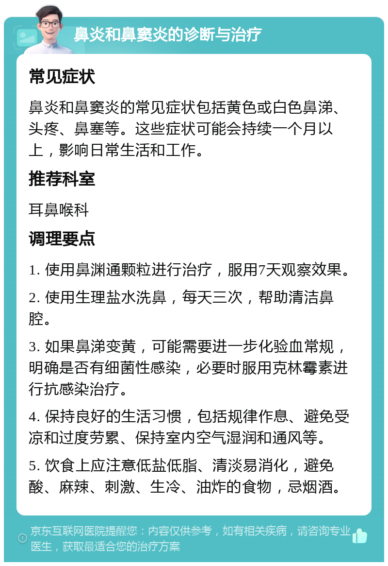 鼻炎和鼻窦炎的诊断与治疗 常见症状 鼻炎和鼻窦炎的常见症状包括黄色或白色鼻涕、头疼、鼻塞等。这些症状可能会持续一个月以上，影响日常生活和工作。 推荐科室 耳鼻喉科 调理要点 1. 使用鼻渊通颗粒进行治疗，服用7天观察效果。 2. 使用生理盐水洗鼻，每天三次，帮助清洁鼻腔。 3. 如果鼻涕变黄，可能需要进一步化验血常规，明确是否有细菌性感染，必要时服用克林霉素进行抗感染治疗。 4. 保持良好的生活习惯，包括规律作息、避免受凉和过度劳累、保持室内空气湿润和通风等。 5. 饮食上应注意低盐低脂、清淡易消化，避免酸、麻辣、刺激、生冷、油炸的食物，忌烟酒。