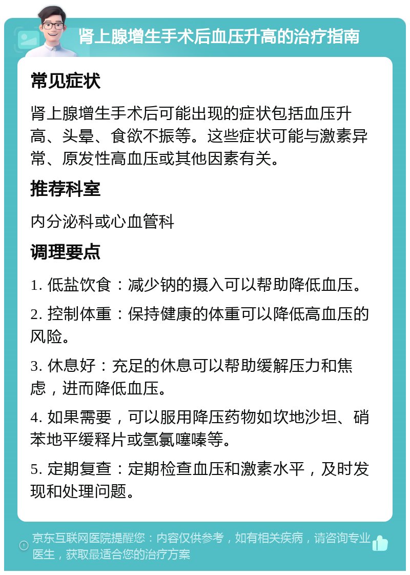 肾上腺增生手术后血压升高的治疗指南 常见症状 肾上腺增生手术后可能出现的症状包括血压升高、头晕、食欲不振等。这些症状可能与激素异常、原发性高血压或其他因素有关。 推荐科室 内分泌科或心血管科 调理要点 1. 低盐饮食：减少钠的摄入可以帮助降低血压。 2. 控制体重：保持健康的体重可以降低高血压的风险。 3. 休息好：充足的休息可以帮助缓解压力和焦虑，进而降低血压。 4. 如果需要，可以服用降压药物如坎地沙坦、硝苯地平缓释片或氢氯噻嗪等。 5. 定期复查：定期检查血压和激素水平，及时发现和处理问题。