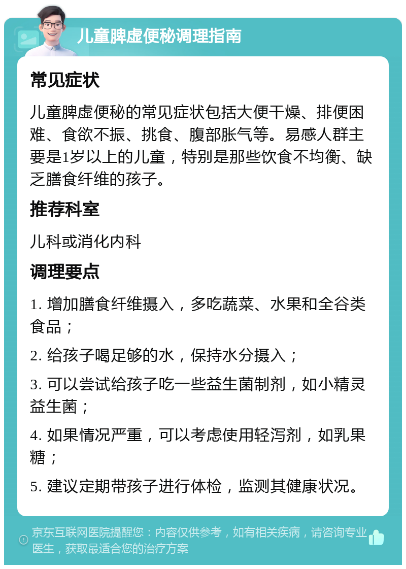 儿童脾虚便秘调理指南 常见症状 儿童脾虚便秘的常见症状包括大便干燥、排便困难、食欲不振、挑食、腹部胀气等。易感人群主要是1岁以上的儿童，特别是那些饮食不均衡、缺乏膳食纤维的孩子。 推荐科室 儿科或消化内科 调理要点 1. 增加膳食纤维摄入，多吃蔬菜、水果和全谷类食品； 2. 给孩子喝足够的水，保持水分摄入； 3. 可以尝试给孩子吃一些益生菌制剂，如小精灵益生菌； 4. 如果情况严重，可以考虑使用轻泻剂，如乳果糖； 5. 建议定期带孩子进行体检，监测其健康状况。