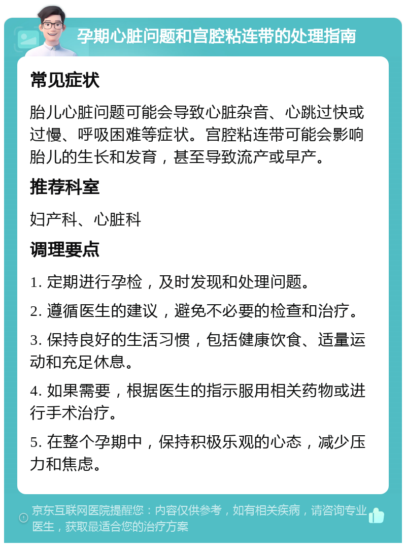 孕期心脏问题和宫腔粘连带的处理指南 常见症状 胎儿心脏问题可能会导致心脏杂音、心跳过快或过慢、呼吸困难等症状。宫腔粘连带可能会影响胎儿的生长和发育，甚至导致流产或早产。 推荐科室 妇产科、心脏科 调理要点 1. 定期进行孕检，及时发现和处理问题。 2. 遵循医生的建议，避免不必要的检查和治疗。 3. 保持良好的生活习惯，包括健康饮食、适量运动和充足休息。 4. 如果需要，根据医生的指示服用相关药物或进行手术治疗。 5. 在整个孕期中，保持积极乐观的心态，减少压力和焦虑。