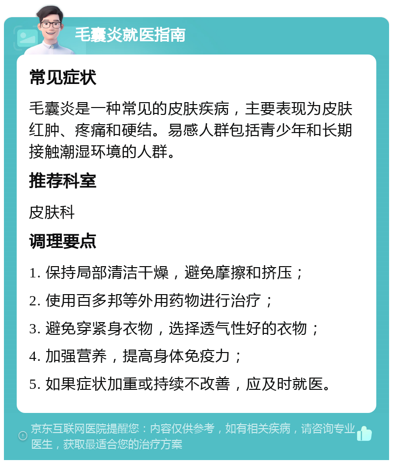 毛囊炎就医指南 常见症状 毛囊炎是一种常见的皮肤疾病，主要表现为皮肤红肿、疼痛和硬结。易感人群包括青少年和长期接触潮湿环境的人群。 推荐科室 皮肤科 调理要点 1. 保持局部清洁干燥，避免摩擦和挤压； 2. 使用百多邦等外用药物进行治疗； 3. 避免穿紧身衣物，选择透气性好的衣物； 4. 加强营养，提高身体免疫力； 5. 如果症状加重或持续不改善，应及时就医。