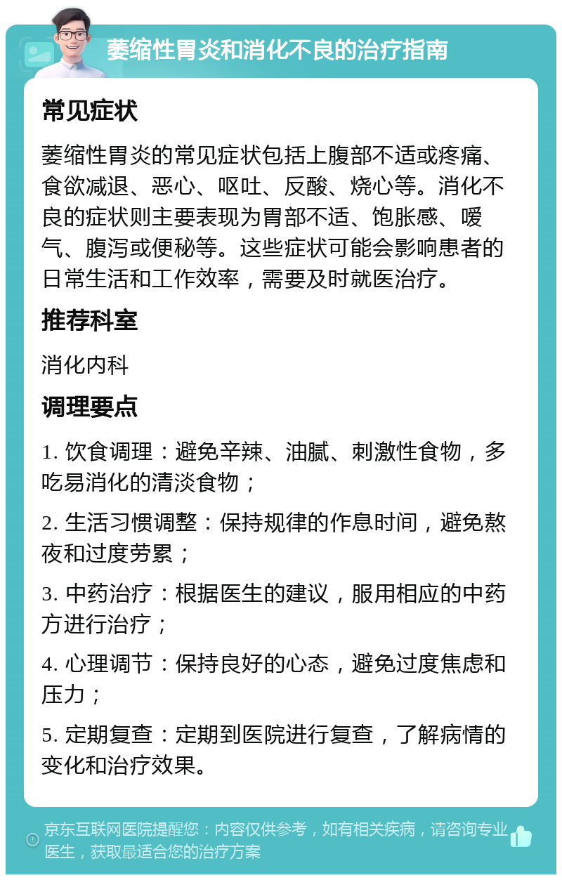 萎缩性胃炎和消化不良的治疗指南 常见症状 萎缩性胃炎的常见症状包括上腹部不适或疼痛、食欲减退、恶心、呕吐、反酸、烧心等。消化不良的症状则主要表现为胃部不适、饱胀感、嗳气、腹泻或便秘等。这些症状可能会影响患者的日常生活和工作效率，需要及时就医治疗。 推荐科室 消化内科 调理要点 1. 饮食调理：避免辛辣、油腻、刺激性食物，多吃易消化的清淡食物； 2. 生活习惯调整：保持规律的作息时间，避免熬夜和过度劳累； 3. 中药治疗：根据医生的建议，服用相应的中药方进行治疗； 4. 心理调节：保持良好的心态，避免过度焦虑和压力； 5. 定期复查：定期到医院进行复查，了解病情的变化和治疗效果。