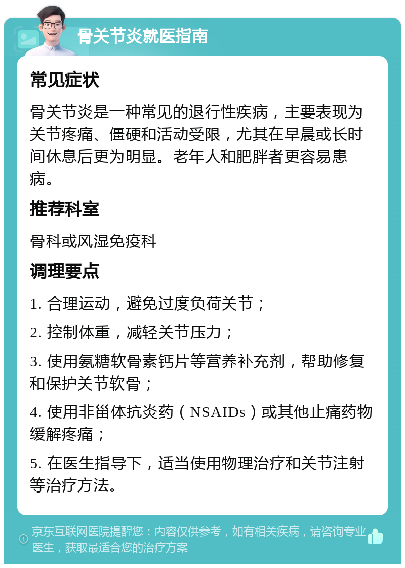 骨关节炎就医指南 常见症状 骨关节炎是一种常见的退行性疾病，主要表现为关节疼痛、僵硬和活动受限，尤其在早晨或长时间休息后更为明显。老年人和肥胖者更容易患病。 推荐科室 骨科或风湿免疫科 调理要点 1. 合理运动，避免过度负荷关节； 2. 控制体重，减轻关节压力； 3. 使用氨糖软骨素钙片等营养补充剂，帮助修复和保护关节软骨； 4. 使用非甾体抗炎药（NSAIDs）或其他止痛药物缓解疼痛； 5. 在医生指导下，适当使用物理治疗和关节注射等治疗方法。