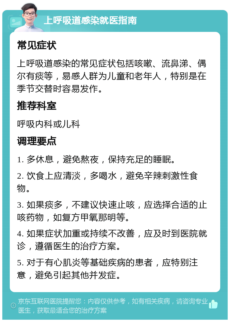 上呼吸道感染就医指南 常见症状 上呼吸道感染的常见症状包括咳嗽、流鼻涕、偶尔有痰等，易感人群为儿童和老年人，特别是在季节交替时容易发作。 推荐科室 呼吸内科或儿科 调理要点 1. 多休息，避免熬夜，保持充足的睡眠。 2. 饮食上应清淡，多喝水，避免辛辣刺激性食物。 3. 如果痰多，不建议快速止咳，应选择合适的止咳药物，如复方甲氧那明等。 4. 如果症状加重或持续不改善，应及时到医院就诊，遵循医生的治疗方案。 5. 对于有心肌炎等基础疾病的患者，应特别注意，避免引起其他并发症。