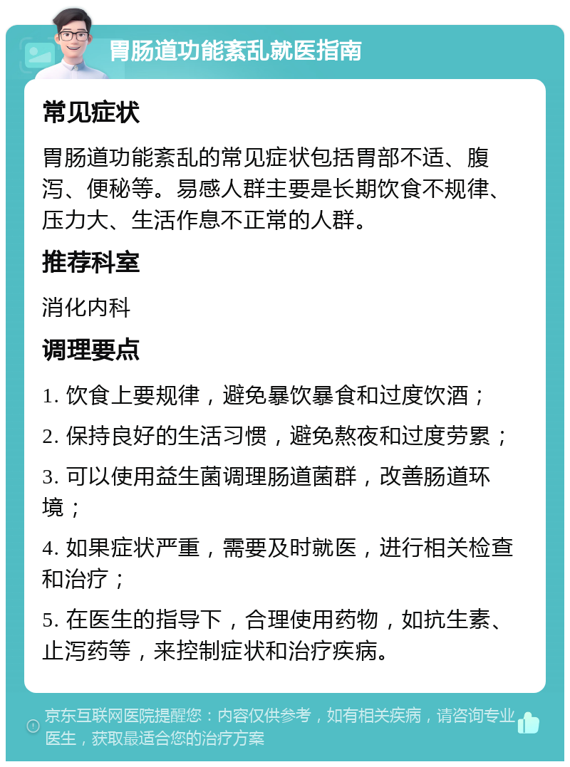 胃肠道功能紊乱就医指南 常见症状 胃肠道功能紊乱的常见症状包括胃部不适、腹泻、便秘等。易感人群主要是长期饮食不规律、压力大、生活作息不正常的人群。 推荐科室 消化内科 调理要点 1. 饮食上要规律，避免暴饮暴食和过度饮酒； 2. 保持良好的生活习惯，避免熬夜和过度劳累； 3. 可以使用益生菌调理肠道菌群，改善肠道环境； 4. 如果症状严重，需要及时就医，进行相关检查和治疗； 5. 在医生的指导下，合理使用药物，如抗生素、止泻药等，来控制症状和治疗疾病。