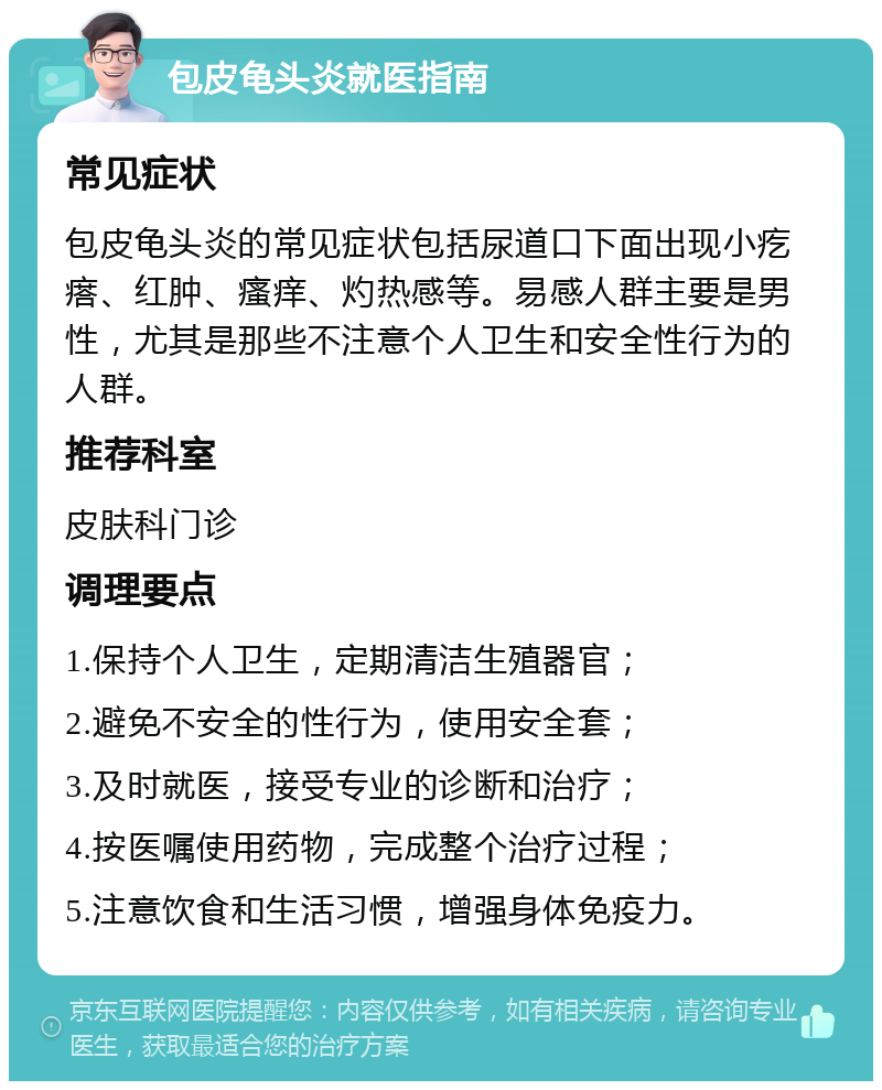 包皮龟头炎就医指南 常见症状 包皮龟头炎的常见症状包括尿道口下面出现小疙瘩、红肿、瘙痒、灼热感等。易感人群主要是男性，尤其是那些不注意个人卫生和安全性行为的人群。 推荐科室 皮肤科门诊 调理要点 1.保持个人卫生，定期清洁生殖器官； 2.避免不安全的性行为，使用安全套； 3.及时就医，接受专业的诊断和治疗； 4.按医嘱使用药物，完成整个治疗过程； 5.注意饮食和生活习惯，增强身体免疫力。