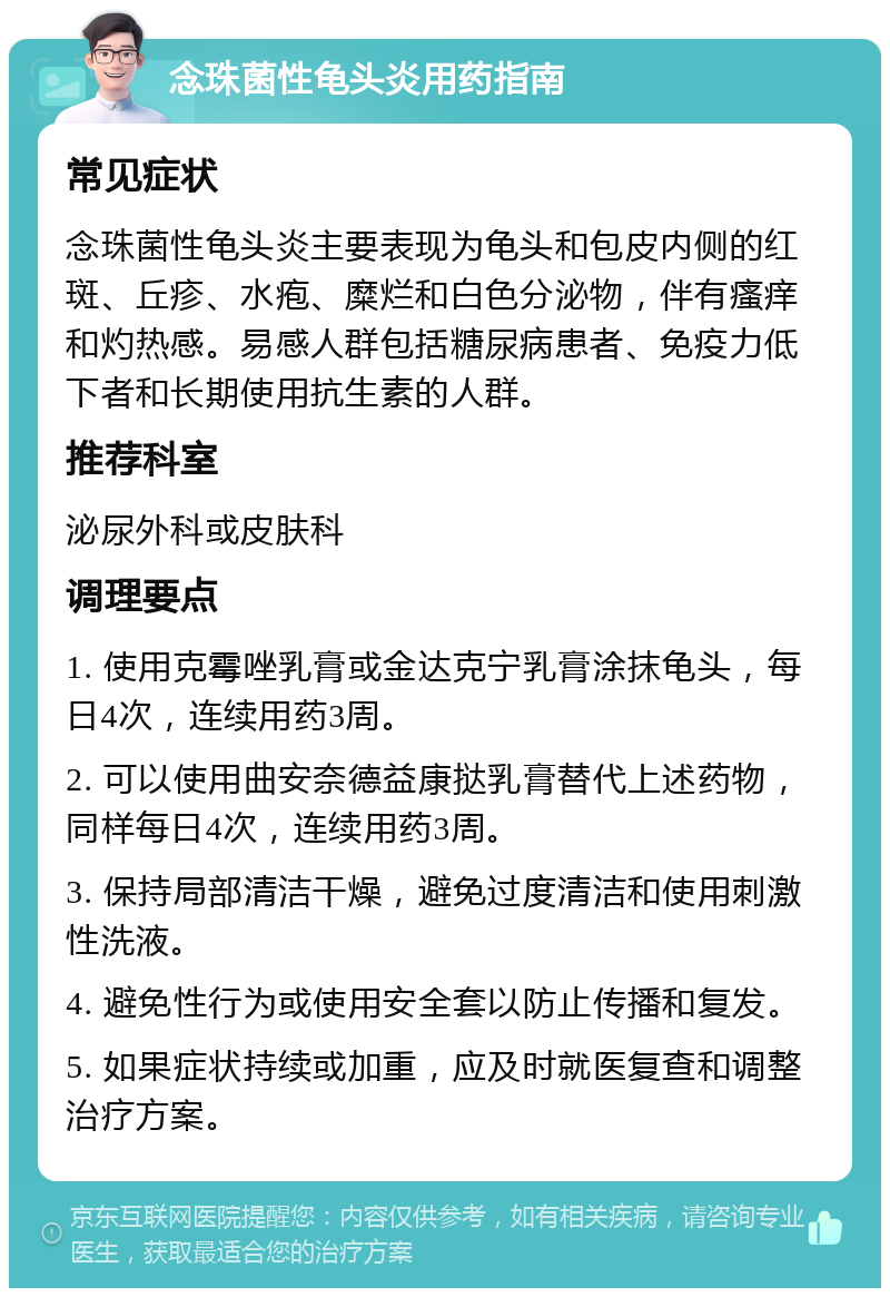 念珠菌性龟头炎用药指南 常见症状 念珠菌性龟头炎主要表现为龟头和包皮内侧的红斑、丘疹、水疱、糜烂和白色分泌物，伴有瘙痒和灼热感。易感人群包括糖尿病患者、免疫力低下者和长期使用抗生素的人群。 推荐科室 泌尿外科或皮肤科 调理要点 1. 使用克霉唑乳膏或金达克宁乳膏涂抹龟头，每日4次，连续用药3周。 2. 可以使用曲安奈德益康挞乳膏替代上述药物，同样每日4次，连续用药3周。 3. 保持局部清洁干燥，避免过度清洁和使用刺激性洗液。 4. 避免性行为或使用安全套以防止传播和复发。 5. 如果症状持续或加重，应及时就医复查和调整治疗方案。