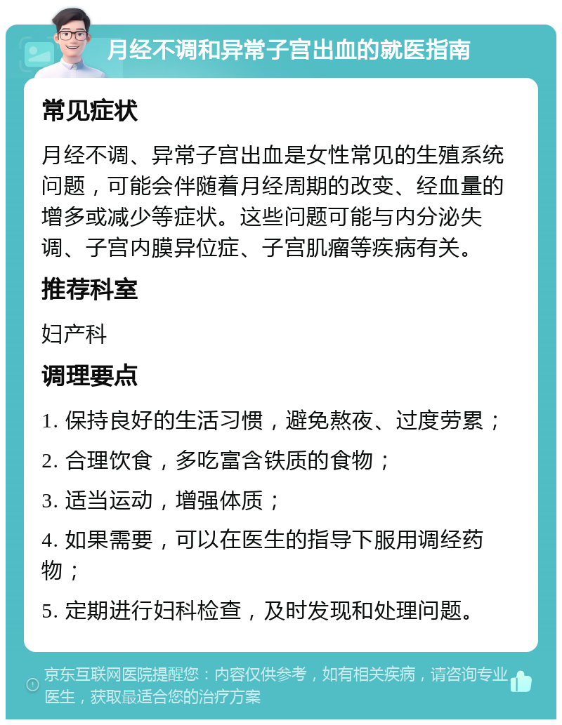 月经不调和异常子宫出血的就医指南 常见症状 月经不调、异常子宫出血是女性常见的生殖系统问题，可能会伴随着月经周期的改变、经血量的增多或减少等症状。这些问题可能与内分泌失调、子宫内膜异位症、子宫肌瘤等疾病有关。 推荐科室 妇产科 调理要点 1. 保持良好的生活习惯，避免熬夜、过度劳累； 2. 合理饮食，多吃富含铁质的食物； 3. 适当运动，增强体质； 4. 如果需要，可以在医生的指导下服用调经药物； 5. 定期进行妇科检查，及时发现和处理问题。