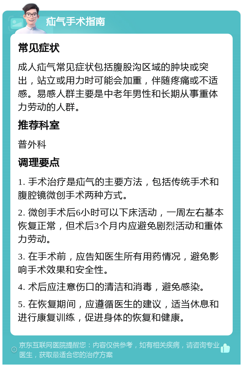 疝气手术指南 常见症状 成人疝气常见症状包括腹股沟区域的肿块或突出，站立或用力时可能会加重，伴随疼痛或不适感。易感人群主要是中老年男性和长期从事重体力劳动的人群。 推荐科室 普外科 调理要点 1. 手术治疗是疝气的主要方法，包括传统手术和腹腔镜微创手术两种方式。 2. 微创手术后6小时可以下床活动，一周左右基本恢复正常，但术后3个月内应避免剧烈活动和重体力劳动。 3. 在手术前，应告知医生所有用药情况，避免影响手术效果和安全性。 4. 术后应注意伤口的清洁和消毒，避免感染。 5. 在恢复期间，应遵循医生的建议，适当休息和进行康复训练，促进身体的恢复和健康。