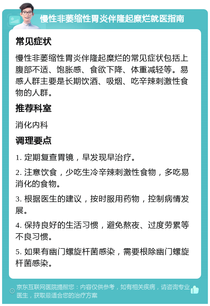 慢性非萎缩性胃炎伴隆起糜烂就医指南 常见症状 慢性非萎缩性胃炎伴隆起糜烂的常见症状包括上腹部不适、饱胀感、食欲下降、体重减轻等。易感人群主要是长期饮酒、吸烟、吃辛辣刺激性食物的人群。 推荐科室 消化内科 调理要点 1. 定期复查胃镜，早发现早治疗。 2. 注意饮食，少吃生冷辛辣刺激性食物，多吃易消化的食物。 3. 根据医生的建议，按时服用药物，控制病情发展。 4. 保持良好的生活习惯，避免熬夜、过度劳累等不良习惯。 5. 如果有幽门螺旋杆菌感染，需要根除幽门螺旋杆菌感染。