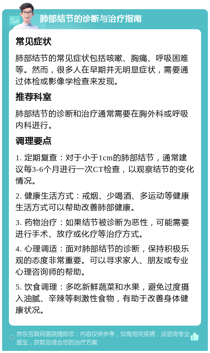 肺部结节的诊断与治疗指南 常见症状 肺部结节的常见症状包括咳嗽、胸痛、呼吸困难等。然而，很多人在早期并无明显症状，需要通过体检或影像学检查来发现。 推荐科室 肺部结节的诊断和治疗通常需要在胸外科或呼吸内科进行。 调理要点 1. 定期复查：对于小于1cm的肺部结节，通常建议每3-6个月进行一次CT检查，以观察结节的变化情况。 2. 健康生活方式：戒烟、少喝酒、多运动等健康生活方式可以帮助改善肺部健康。 3. 药物治疗：如果结节被诊断为恶性，可能需要进行手术、放疗或化疗等治疗方式。 4. 心理调适：面对肺部结节的诊断，保持积极乐观的态度非常重要。可以寻求家人、朋友或专业心理咨询师的帮助。 5. 饮食调理：多吃新鲜蔬菜和水果，避免过度摄入油腻、辛辣等刺激性食物，有助于改善身体健康状况。