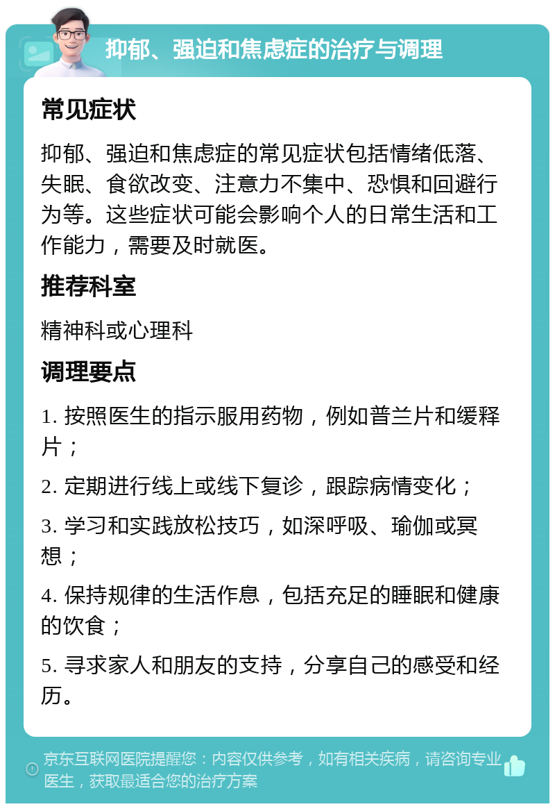 抑郁、强迫和焦虑症的治疗与调理 常见症状 抑郁、强迫和焦虑症的常见症状包括情绪低落、失眠、食欲改变、注意力不集中、恐惧和回避行为等。这些症状可能会影响个人的日常生活和工作能力，需要及时就医。 推荐科室 精神科或心理科 调理要点 1. 按照医生的指示服用药物，例如普兰片和缓释片； 2. 定期进行线上或线下复诊，跟踪病情变化； 3. 学习和实践放松技巧，如深呼吸、瑜伽或冥想； 4. 保持规律的生活作息，包括充足的睡眠和健康的饮食； 5. 寻求家人和朋友的支持，分享自己的感受和经历。