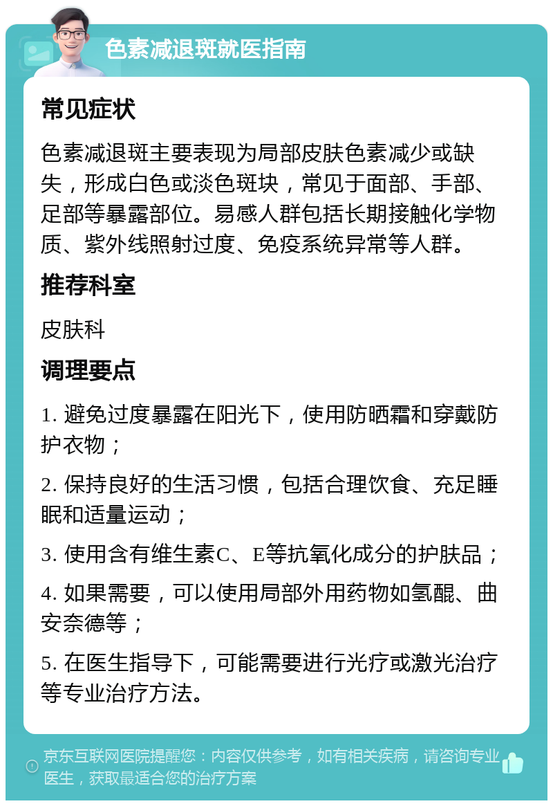 色素减退斑就医指南 常见症状 色素减退斑主要表现为局部皮肤色素减少或缺失，形成白色或淡色斑块，常见于面部、手部、足部等暴露部位。易感人群包括长期接触化学物质、紫外线照射过度、免疫系统异常等人群。 推荐科室 皮肤科 调理要点 1. 避免过度暴露在阳光下，使用防晒霜和穿戴防护衣物； 2. 保持良好的生活习惯，包括合理饮食、充足睡眠和适量运动； 3. 使用含有维生素C、E等抗氧化成分的护肤品； 4. 如果需要，可以使用局部外用药物如氢醌、曲安奈德等； 5. 在医生指导下，可能需要进行光疗或激光治疗等专业治疗方法。