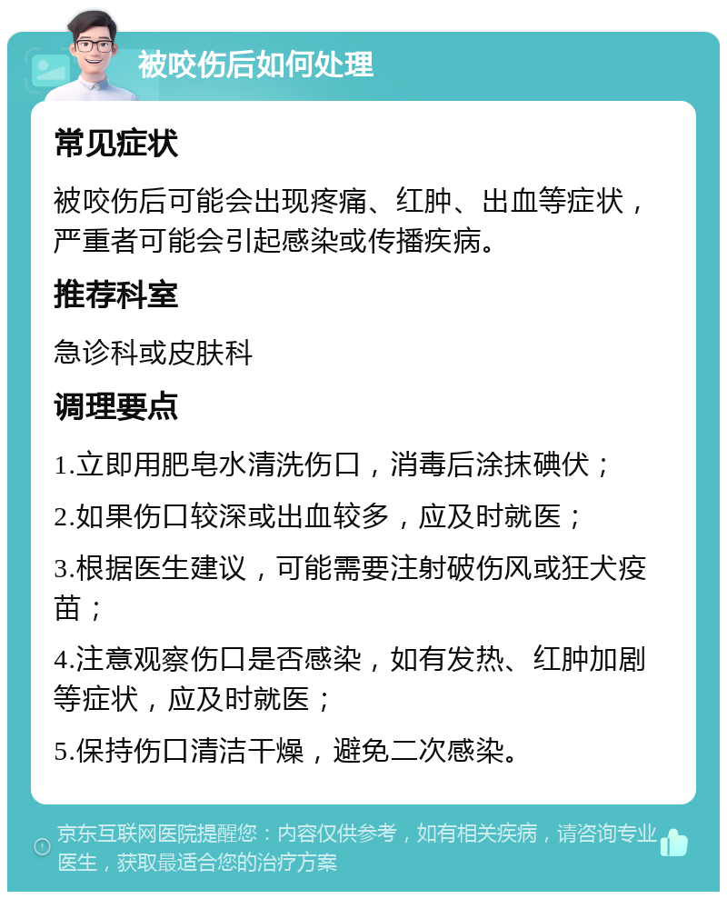 被咬伤后如何处理 常见症状 被咬伤后可能会出现疼痛、红肿、出血等症状，严重者可能会引起感染或传播疾病。 推荐科室 急诊科或皮肤科 调理要点 1.立即用肥皂水清洗伤口，消毒后涂抹碘伏； 2.如果伤口较深或出血较多，应及时就医； 3.根据医生建议，可能需要注射破伤风或狂犬疫苗； 4.注意观察伤口是否感染，如有发热、红肿加剧等症状，应及时就医； 5.保持伤口清洁干燥，避免二次感染。