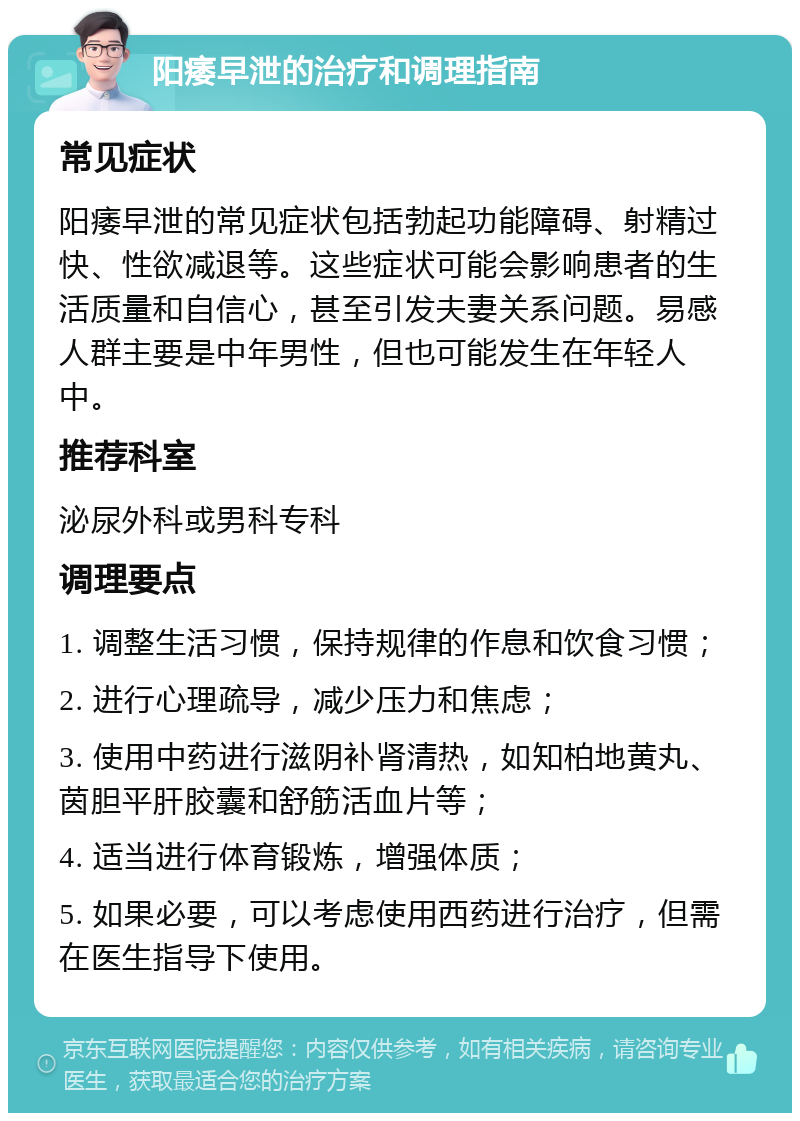 阳痿早泄的治疗和调理指南 常见症状 阳痿早泄的常见症状包括勃起功能障碍、射精过快、性欲减退等。这些症状可能会影响患者的生活质量和自信心，甚至引发夫妻关系问题。易感人群主要是中年男性，但也可能发生在年轻人中。 推荐科室 泌尿外科或男科专科 调理要点 1. 调整生活习惯，保持规律的作息和饮食习惯； 2. 进行心理疏导，减少压力和焦虑； 3. 使用中药进行滋阴补肾清热，如知柏地黄丸、茵胆平肝胶囊和舒筋活血片等； 4. 适当进行体育锻炼，增强体质； 5. 如果必要，可以考虑使用西药进行治疗，但需在医生指导下使用。