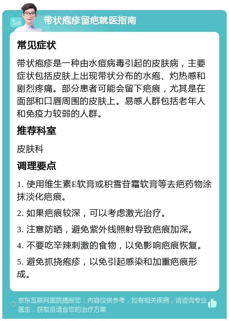 带状疱疹留疤就医指南 常见症状 带状疱疹是一种由水痘病毒引起的皮肤病，主要症状包括皮肤上出现带状分布的水疱、灼热感和剧烈疼痛。部分患者可能会留下疤痕，尤其是在面部和口唇周围的皮肤上。易感人群包括老年人和免疫力较弱的人群。 推荐科室 皮肤科 调理要点 1. 使用维生素E软膏或积雪苷霜软膏等去疤药物涂抹淡化疤痕。 2. 如果疤痕较深，可以考虑激光治疗。 3. 注意防晒，避免紫外线照射导致疤痕加深。 4. 不要吃辛辣刺激的食物，以免影响疤痕恢复。 5. 避免抓挠疱疹，以免引起感染和加重疤痕形成。