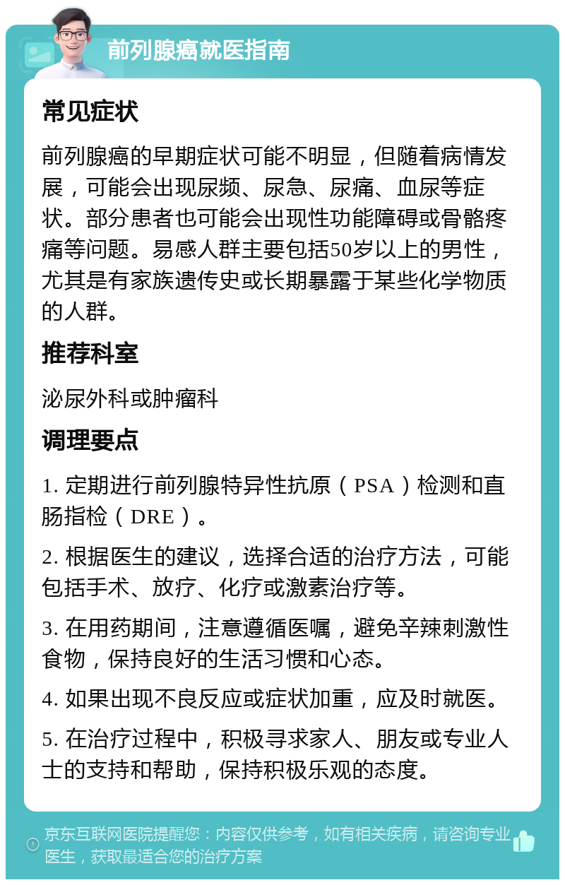 前列腺癌就医指南 常见症状 前列腺癌的早期症状可能不明显，但随着病情发展，可能会出现尿频、尿急、尿痛、血尿等症状。部分患者也可能会出现性功能障碍或骨骼疼痛等问题。易感人群主要包括50岁以上的男性，尤其是有家族遗传史或长期暴露于某些化学物质的人群。 推荐科室 泌尿外科或肿瘤科 调理要点 1. 定期进行前列腺特异性抗原（PSA）检测和直肠指检（DRE）。 2. 根据医生的建议，选择合适的治疗方法，可能包括手术、放疗、化疗或激素治疗等。 3. 在用药期间，注意遵循医嘱，避免辛辣刺激性食物，保持良好的生活习惯和心态。 4. 如果出现不良反应或症状加重，应及时就医。 5. 在治疗过程中，积极寻求家人、朋友或专业人士的支持和帮助，保持积极乐观的态度。