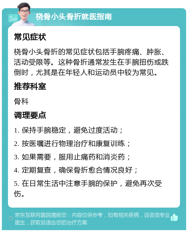 桡骨小头骨折就医指南 常见症状 桡骨小头骨折的常见症状包括手腕疼痛、肿胀、活动受限等。这种骨折通常发生在手腕扭伤或跌倒时，尤其是在年轻人和运动员中较为常见。 推荐科室 骨科 调理要点 1. 保持手腕稳定，避免过度活动； 2. 按医嘱进行物理治疗和康复训练； 3. 如果需要，服用止痛药和消炎药； 4. 定期复查，确保骨折愈合情况良好； 5. 在日常生活中注意手腕的保护，避免再次受伤。