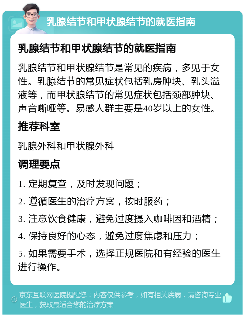 乳腺结节和甲状腺结节的就医指南 乳腺结节和甲状腺结节的就医指南 乳腺结节和甲状腺结节是常见的疾病，多见于女性。乳腺结节的常见症状包括乳房肿块、乳头溢液等，而甲状腺结节的常见症状包括颈部肿块、声音嘶哑等。易感人群主要是40岁以上的女性。 推荐科室 乳腺外科和甲状腺外科 调理要点 1. 定期复查，及时发现问题； 2. 遵循医生的治疗方案，按时服药； 3. 注意饮食健康，避免过度摄入咖啡因和酒精； 4. 保持良好的心态，避免过度焦虑和压力； 5. 如果需要手术，选择正规医院和有经验的医生进行操作。