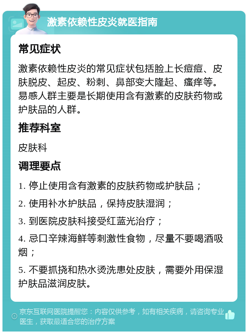 激素依赖性皮炎就医指南 常见症状 激素依赖性皮炎的常见症状包括脸上长痘痘、皮肤脱皮、起皮、粉刺、鼻部变大隆起、瘙痒等。易感人群主要是长期使用含有激素的皮肤药物或护肤品的人群。 推荐科室 皮肤科 调理要点 1. 停止使用含有激素的皮肤药物或护肤品； 2. 使用补水护肤品，保持皮肤湿润； 3. 到医院皮肤科接受红蓝光治疗； 4. 忌口辛辣海鲜等刺激性食物，尽量不要喝酒吸烟； 5. 不要抓挠和热水烫洗患处皮肤，需要外用保湿护肤品滋润皮肤。