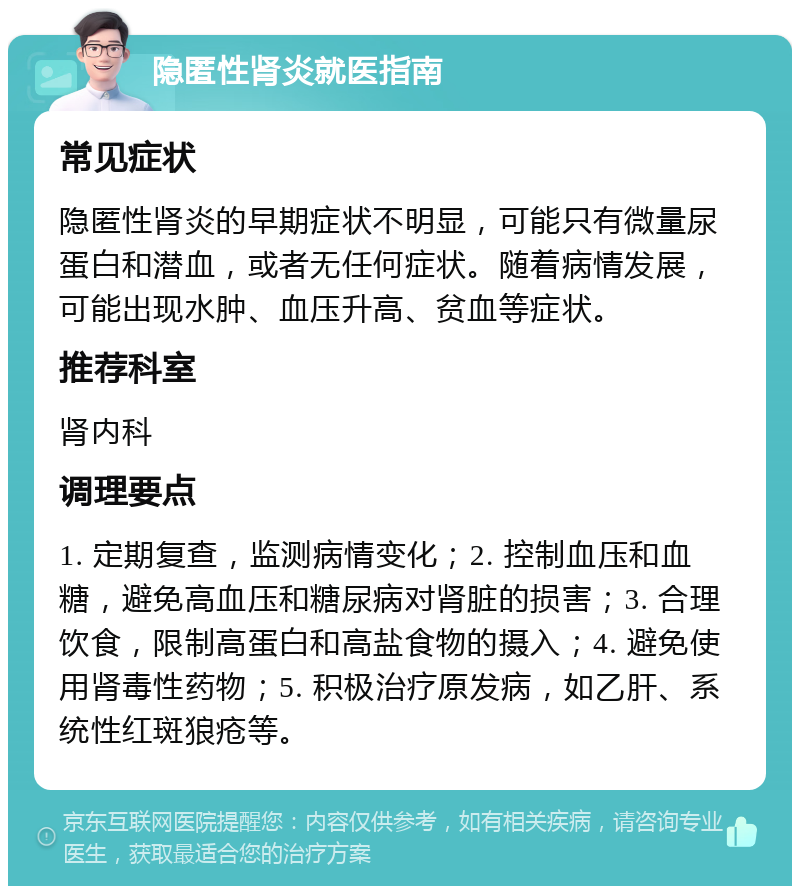 隐匿性肾炎就医指南 常见症状 隐匿性肾炎的早期症状不明显，可能只有微量尿蛋白和潜血，或者无任何症状。随着病情发展，可能出现水肿、血压升高、贫血等症状。 推荐科室 肾内科 调理要点 1. 定期复查，监测病情变化；2. 控制血压和血糖，避免高血压和糖尿病对肾脏的损害；3. 合理饮食，限制高蛋白和高盐食物的摄入；4. 避免使用肾毒性药物；5. 积极治疗原发病，如乙肝、系统性红斑狼疮等。