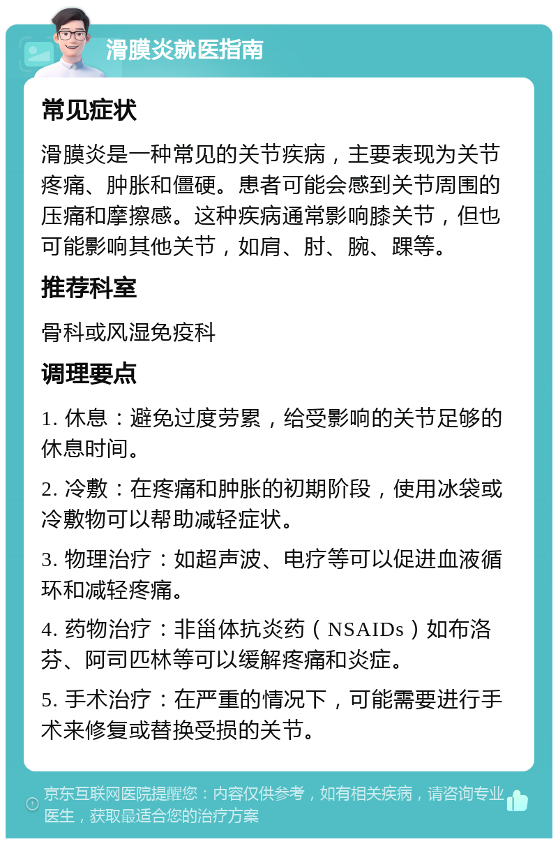 滑膜炎就医指南 常见症状 滑膜炎是一种常见的关节疾病，主要表现为关节疼痛、肿胀和僵硬。患者可能会感到关节周围的压痛和摩擦感。这种疾病通常影响膝关节，但也可能影响其他关节，如肩、肘、腕、踝等。 推荐科室 骨科或风湿免疫科 调理要点 1. 休息：避免过度劳累，给受影响的关节足够的休息时间。 2. 冷敷：在疼痛和肿胀的初期阶段，使用冰袋或冷敷物可以帮助减轻症状。 3. 物理治疗：如超声波、电疗等可以促进血液循环和减轻疼痛。 4. 药物治疗：非甾体抗炎药（NSAIDs）如布洛芬、阿司匹林等可以缓解疼痛和炎症。 5. 手术治疗：在严重的情况下，可能需要进行手术来修复或替换受损的关节。