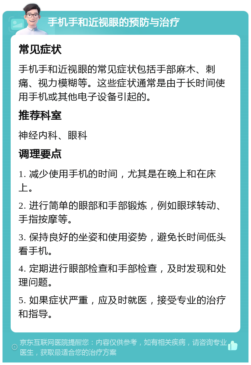 手机手和近视眼的预防与治疗 常见症状 手机手和近视眼的常见症状包括手部麻木、刺痛、视力模糊等。这些症状通常是由于长时间使用手机或其他电子设备引起的。 推荐科室 神经内科、眼科 调理要点 1. 减少使用手机的时间，尤其是在晚上和在床上。 2. 进行简单的眼部和手部锻炼，例如眼球转动、手指按摩等。 3. 保持良好的坐姿和使用姿势，避免长时间低头看手机。 4. 定期进行眼部检查和手部检查，及时发现和处理问题。 5. 如果症状严重，应及时就医，接受专业的治疗和指导。