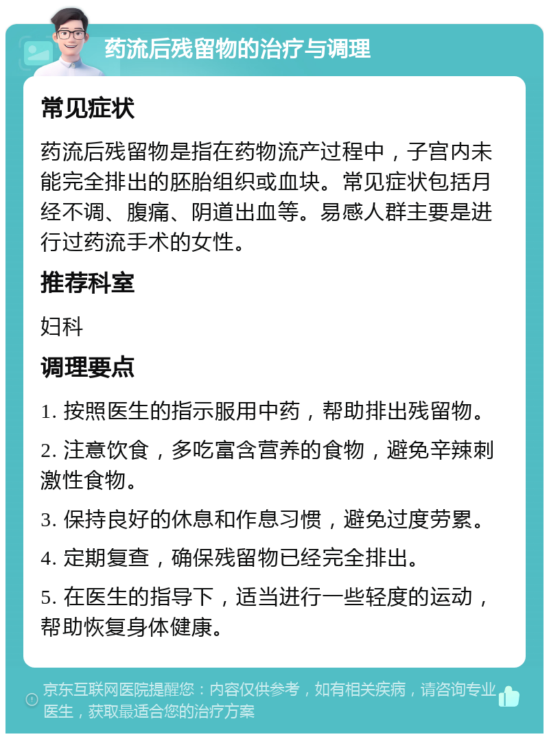 药流后残留物的治疗与调理 常见症状 药流后残留物是指在药物流产过程中，子宫内未能完全排出的胚胎组织或血块。常见症状包括月经不调、腹痛、阴道出血等。易感人群主要是进行过药流手术的女性。 推荐科室 妇科 调理要点 1. 按照医生的指示服用中药，帮助排出残留物。 2. 注意饮食，多吃富含营养的食物，避免辛辣刺激性食物。 3. 保持良好的休息和作息习惯，避免过度劳累。 4. 定期复查，确保残留物已经完全排出。 5. 在医生的指导下，适当进行一些轻度的运动，帮助恢复身体健康。