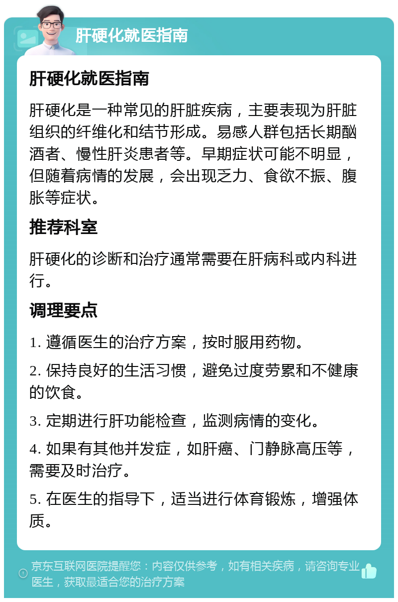 肝硬化就医指南 肝硬化就医指南 肝硬化是一种常见的肝脏疾病，主要表现为肝脏组织的纤维化和结节形成。易感人群包括长期酗酒者、慢性肝炎患者等。早期症状可能不明显，但随着病情的发展，会出现乏力、食欲不振、腹胀等症状。 推荐科室 肝硬化的诊断和治疗通常需要在肝病科或内科进行。 调理要点 1. 遵循医生的治疗方案，按时服用药物。 2. 保持良好的生活习惯，避免过度劳累和不健康的饮食。 3. 定期进行肝功能检查，监测病情的变化。 4. 如果有其他并发症，如肝癌、门静脉高压等，需要及时治疗。 5. 在医生的指导下，适当进行体育锻炼，增强体质。