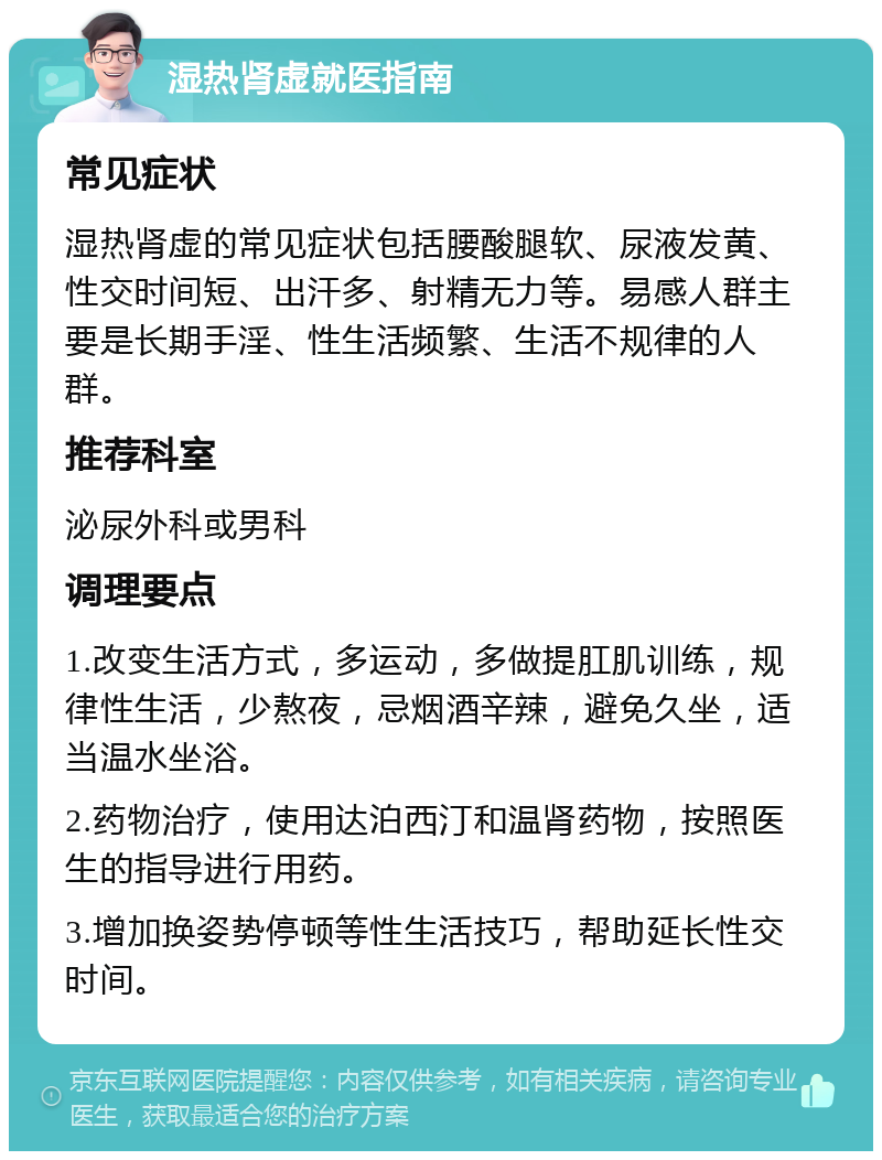 湿热肾虚就医指南 常见症状 湿热肾虚的常见症状包括腰酸腿软、尿液发黄、性交时间短、出汗多、射精无力等。易感人群主要是长期手淫、性生活频繁、生活不规律的人群。 推荐科室 泌尿外科或男科 调理要点 1.改变生活方式，多运动，多做提肛肌训练，规律性生活，少熬夜，忌烟酒辛辣，避免久坐，适当温水坐浴。 2.药物治疗，使用达泊西汀和温肾药物，按照医生的指导进行用药。 3.增加换姿势停顿等性生活技巧，帮助延长性交时间。