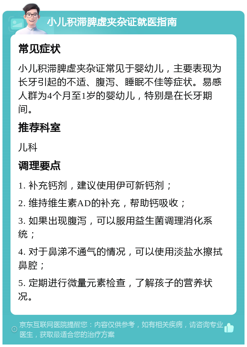 小儿积滞脾虚夹杂证就医指南 常见症状 小儿积滞脾虚夹杂证常见于婴幼儿，主要表现为长牙引起的不适、腹泻、睡眠不佳等症状。易感人群为4个月至1岁的婴幼儿，特别是在长牙期间。 推荐科室 儿科 调理要点 1. 补充钙剂，建议使用伊可新钙剂； 2. 维持维生素AD的补充，帮助钙吸收； 3. 如果出现腹泻，可以服用益生菌调理消化系统； 4. 对于鼻涕不通气的情况，可以使用淡盐水擦拭鼻腔； 5. 定期进行微量元素检查，了解孩子的营养状况。