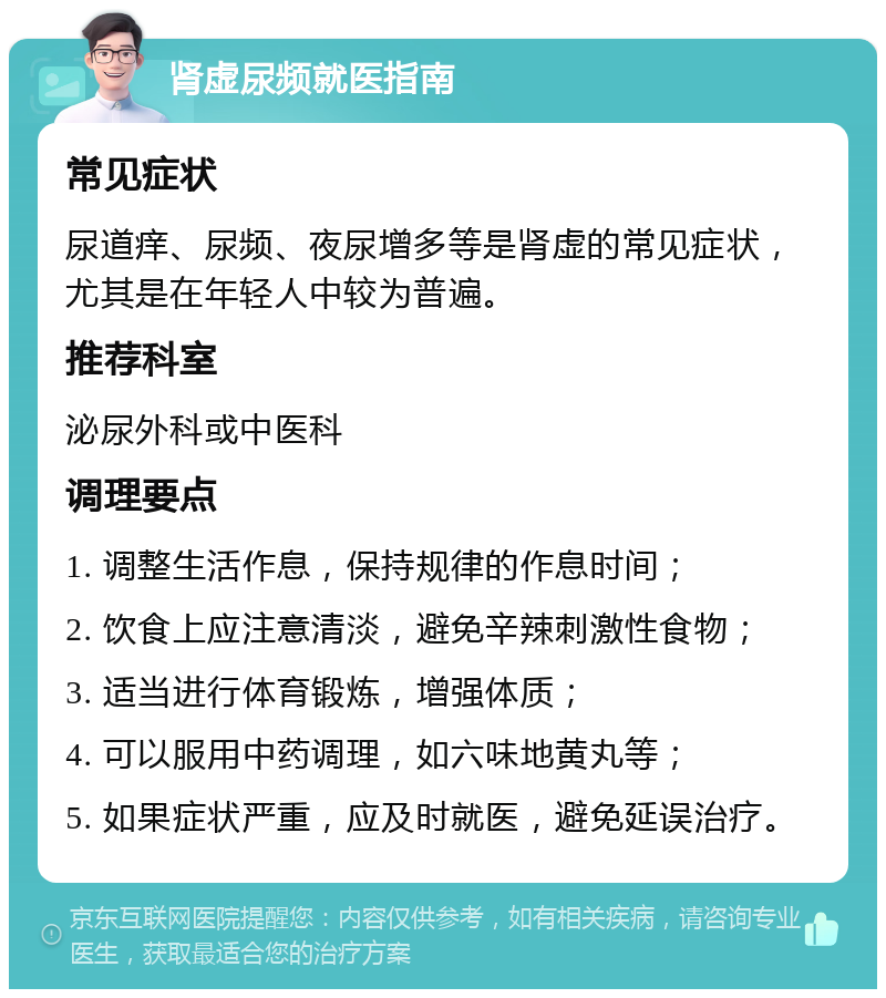 肾虚尿频就医指南 常见症状 尿道痒、尿频、夜尿增多等是肾虚的常见症状，尤其是在年轻人中较为普遍。 推荐科室 泌尿外科或中医科 调理要点 1. 调整生活作息，保持规律的作息时间； 2. 饮食上应注意清淡，避免辛辣刺激性食物； 3. 适当进行体育锻炼，增强体质； 4. 可以服用中药调理，如六味地黄丸等； 5. 如果症状严重，应及时就医，避免延误治疗。