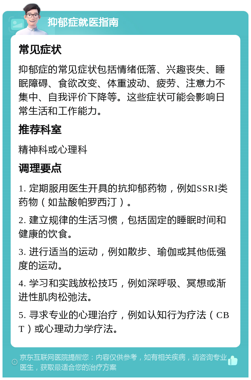 抑郁症就医指南 常见症状 抑郁症的常见症状包括情绪低落、兴趣丧失、睡眠障碍、食欲改变、体重波动、疲劳、注意力不集中、自我评价下降等。这些症状可能会影响日常生活和工作能力。 推荐科室 精神科或心理科 调理要点 1. 定期服用医生开具的抗抑郁药物，例如SSRI类药物（如盐酸帕罗西汀）。 2. 建立规律的生活习惯，包括固定的睡眠时间和健康的饮食。 3. 进行适当的运动，例如散步、瑜伽或其他低强度的运动。 4. 学习和实践放松技巧，例如深呼吸、冥想或渐进性肌肉松弛法。 5. 寻求专业的心理治疗，例如认知行为疗法（CBT）或心理动力学疗法。