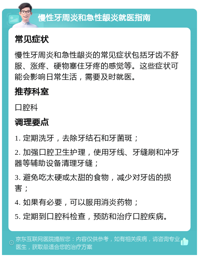 慢性牙周炎和急性龈炎就医指南 常见症状 慢性牙周炎和急性龈炎的常见症状包括牙齿不舒服、涨疼、硬物塞住牙疼的感觉等。这些症状可能会影响日常生活，需要及时就医。 推荐科室 口腔科 调理要点 1. 定期洗牙，去除牙结石和牙菌斑； 2. 加强口腔卫生护理，使用牙线、牙缝刷和冲牙器等辅助设备清理牙缝； 3. 避免吃太硬或太甜的食物，减少对牙齿的损害； 4. 如果有必要，可以服用消炎药物； 5. 定期到口腔科检查，预防和治疗口腔疾病。