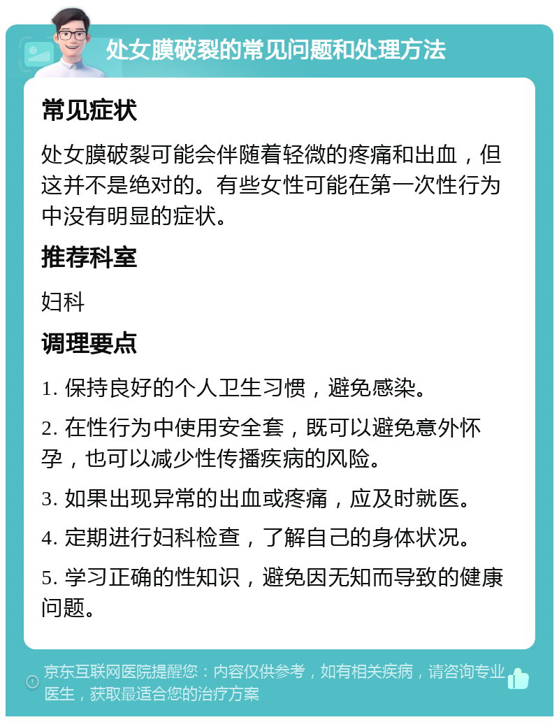 处女膜破裂的常见问题和处理方法 常见症状 处女膜破裂可能会伴随着轻微的疼痛和出血，但这并不是绝对的。有些女性可能在第一次性行为中没有明显的症状。 推荐科室 妇科 调理要点 1. 保持良好的个人卫生习惯，避免感染。 2. 在性行为中使用安全套，既可以避免意外怀孕，也可以减少性传播疾病的风险。 3. 如果出现异常的出血或疼痛，应及时就医。 4. 定期进行妇科检查，了解自己的身体状况。 5. 学习正确的性知识，避免因无知而导致的健康问题。