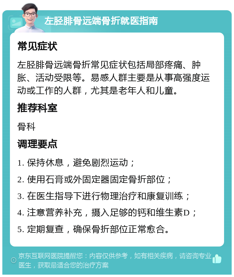 左胫腓骨远端骨折就医指南 常见症状 左胫腓骨远端骨折常见症状包括局部疼痛、肿胀、活动受限等。易感人群主要是从事高强度运动或工作的人群，尤其是老年人和儿童。 推荐科室 骨科 调理要点 1. 保持休息，避免剧烈运动； 2. 使用石膏或外固定器固定骨折部位； 3. 在医生指导下进行物理治疗和康复训练； 4. 注意营养补充，摄入足够的钙和维生素D； 5. 定期复查，确保骨折部位正常愈合。