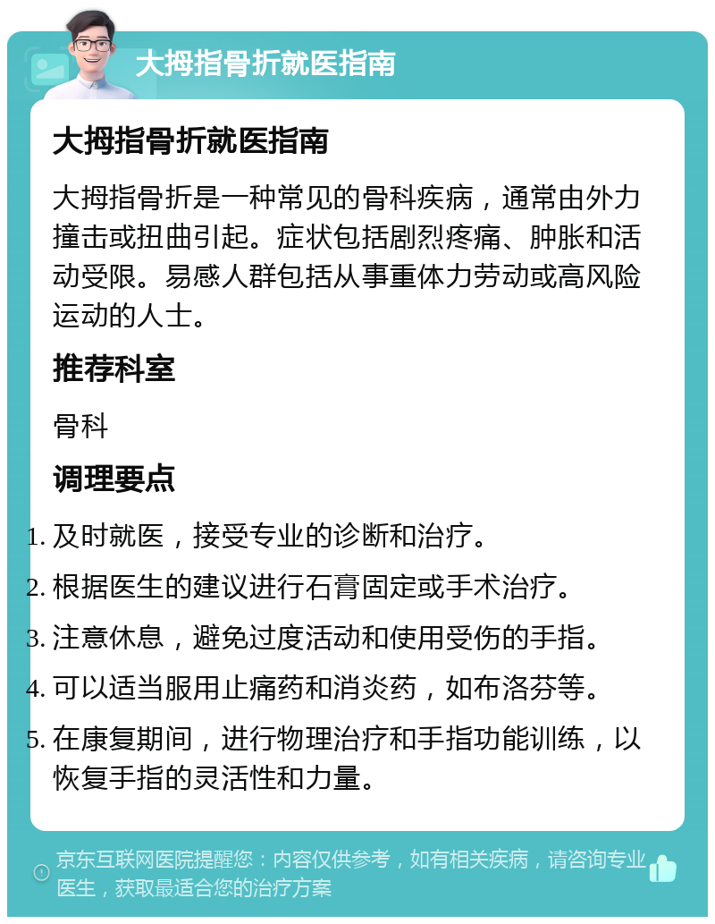 大拇指骨折就医指南 大拇指骨折就医指南 大拇指骨折是一种常见的骨科疾病，通常由外力撞击或扭曲引起。症状包括剧烈疼痛、肿胀和活动受限。易感人群包括从事重体力劳动或高风险运动的人士。 推荐科室 骨科 调理要点 及时就医，接受专业的诊断和治疗。 根据医生的建议进行石膏固定或手术治疗。 注意休息，避免过度活动和使用受伤的手指。 可以适当服用止痛药和消炎药，如布洛芬等。 在康复期间，进行物理治疗和手指功能训练，以恢复手指的灵活性和力量。