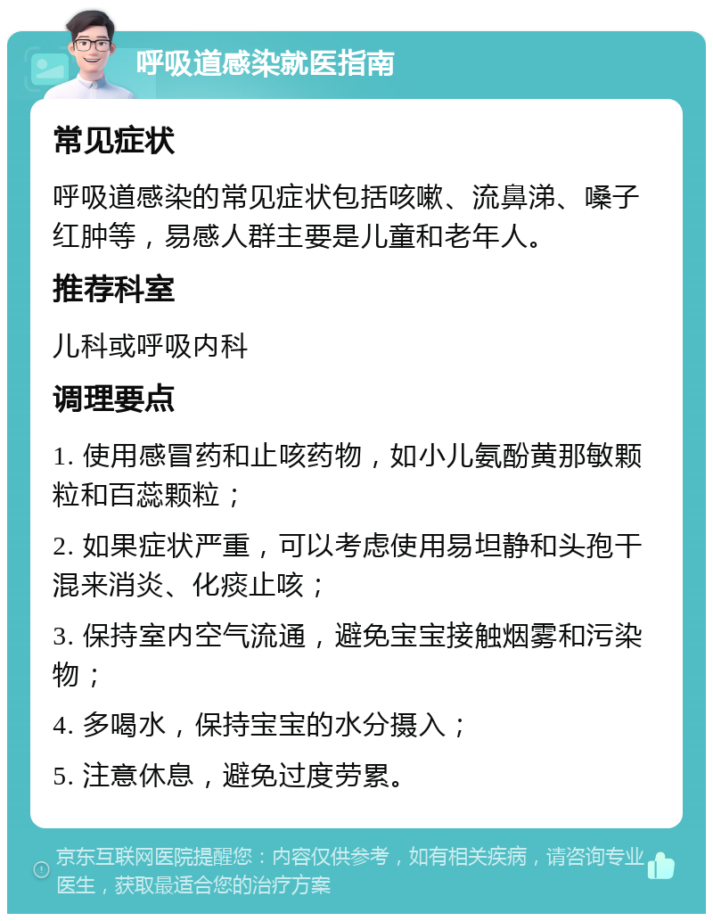 呼吸道感染就医指南 常见症状 呼吸道感染的常见症状包括咳嗽、流鼻涕、嗓子红肿等，易感人群主要是儿童和老年人。 推荐科室 儿科或呼吸内科 调理要点 1. 使用感冒药和止咳药物，如小儿氨酚黄那敏颗粒和百蕊颗粒； 2. 如果症状严重，可以考虑使用易坦静和头孢干混来消炎、化痰止咳； 3. 保持室内空气流通，避免宝宝接触烟雾和污染物； 4. 多喝水，保持宝宝的水分摄入； 5. 注意休息，避免过度劳累。