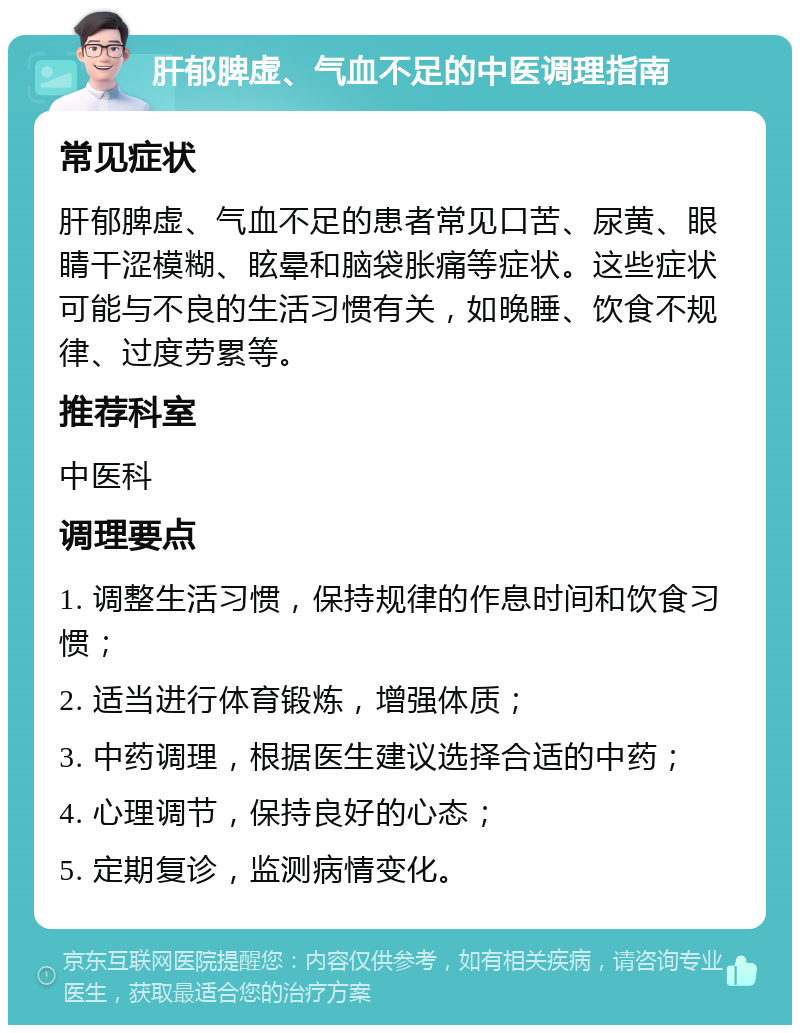 肝郁脾虚、气血不足的中医调理指南 常见症状 肝郁脾虚、气血不足的患者常见口苦、尿黄、眼睛干涩模糊、眩晕和脑袋胀痛等症状。这些症状可能与不良的生活习惯有关，如晚睡、饮食不规律、过度劳累等。 推荐科室 中医科 调理要点 1. 调整生活习惯，保持规律的作息时间和饮食习惯； 2. 适当进行体育锻炼，增强体质； 3. 中药调理，根据医生建议选择合适的中药； 4. 心理调节，保持良好的心态； 5. 定期复诊，监测病情变化。