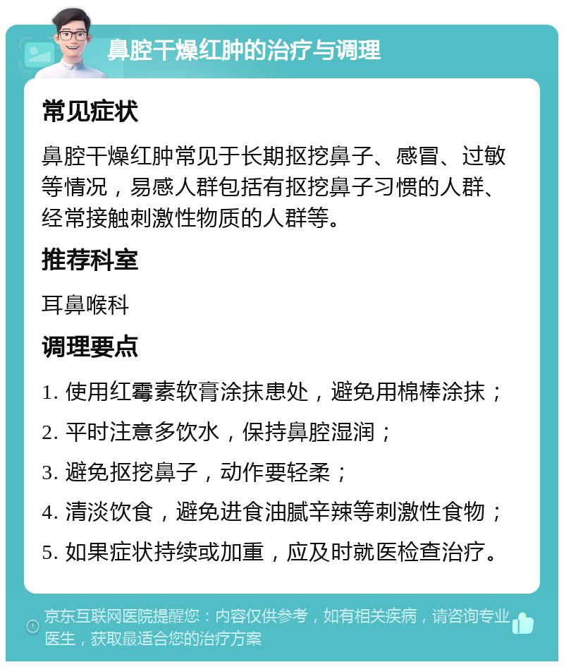 鼻腔干燥红肿的治疗与调理 常见症状 鼻腔干燥红肿常见于长期抠挖鼻子、感冒、过敏等情况，易感人群包括有抠挖鼻子习惯的人群、经常接触刺激性物质的人群等。 推荐科室 耳鼻喉科 调理要点 1. 使用红霉素软膏涂抹患处，避免用棉棒涂抹； 2. 平时注意多饮水，保持鼻腔湿润； 3. 避免抠挖鼻子，动作要轻柔； 4. 清淡饮食，避免进食油腻辛辣等刺激性食物； 5. 如果症状持续或加重，应及时就医检查治疗。