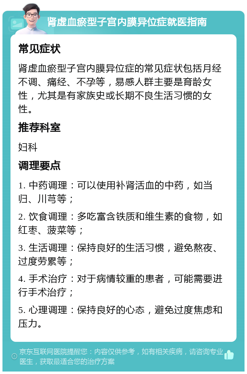 肾虚血瘀型子宫内膜异位症就医指南 常见症状 肾虚血瘀型子宫内膜异位症的常见症状包括月经不调、痛经、不孕等，易感人群主要是育龄女性，尤其是有家族史或长期不良生活习惯的女性。 推荐科室 妇科 调理要点 1. 中药调理：可以使用补肾活血的中药，如当归、川芎等； 2. 饮食调理：多吃富含铁质和维生素的食物，如红枣、菠菜等； 3. 生活调理：保持良好的生活习惯，避免熬夜、过度劳累等； 4. 手术治疗：对于病情较重的患者，可能需要进行手术治疗； 5. 心理调理：保持良好的心态，避免过度焦虑和压力。