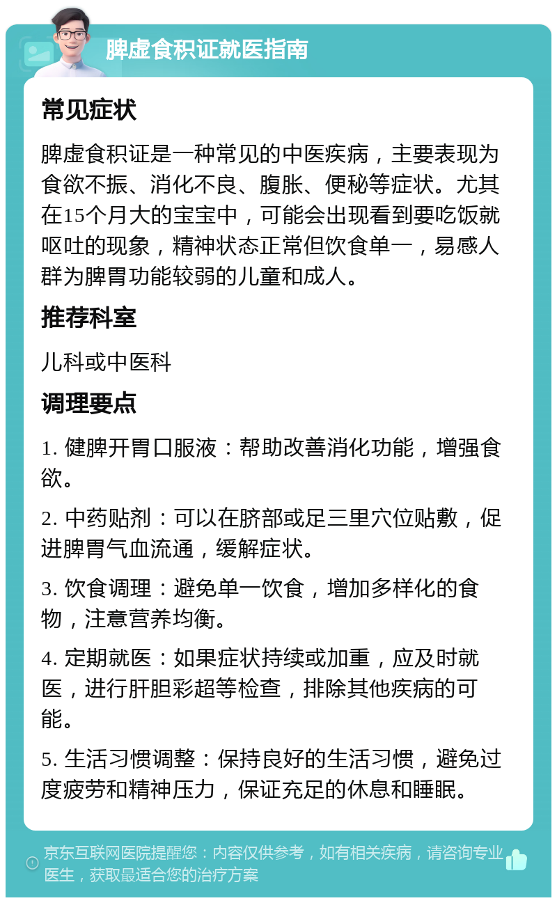 脾虚食积证就医指南 常见症状 脾虚食积证是一种常见的中医疾病，主要表现为食欲不振、消化不良、腹胀、便秘等症状。尤其在15个月大的宝宝中，可能会出现看到要吃饭就呕吐的现象，精神状态正常但饮食单一，易感人群为脾胃功能较弱的儿童和成人。 推荐科室 儿科或中医科 调理要点 1. 健脾开胃口服液：帮助改善消化功能，增强食欲。 2. 中药贴剂：可以在脐部或足三里穴位贴敷，促进脾胃气血流通，缓解症状。 3. 饮食调理：避免单一饮食，增加多样化的食物，注意营养均衡。 4. 定期就医：如果症状持续或加重，应及时就医，进行肝胆彩超等检查，排除其他疾病的可能。 5. 生活习惯调整：保持良好的生活习惯，避免过度疲劳和精神压力，保证充足的休息和睡眠。