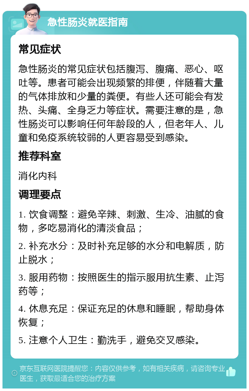 急性肠炎就医指南 常见症状 急性肠炎的常见症状包括腹泻、腹痛、恶心、呕吐等。患者可能会出现频繁的排便，伴随着大量的气体排放和少量的粪便。有些人还可能会有发热、头痛、全身乏力等症状。需要注意的是，急性肠炎可以影响任何年龄段的人，但老年人、儿童和免疫系统较弱的人更容易受到感染。 推荐科室 消化内科 调理要点 1. 饮食调整：避免辛辣、刺激、生冷、油腻的食物，多吃易消化的清淡食品； 2. 补充水分：及时补充足够的水分和电解质，防止脱水； 3. 服用药物：按照医生的指示服用抗生素、止泻药等； 4. 休息充足：保证充足的休息和睡眠，帮助身体恢复； 5. 注意个人卫生：勤洗手，避免交叉感染。