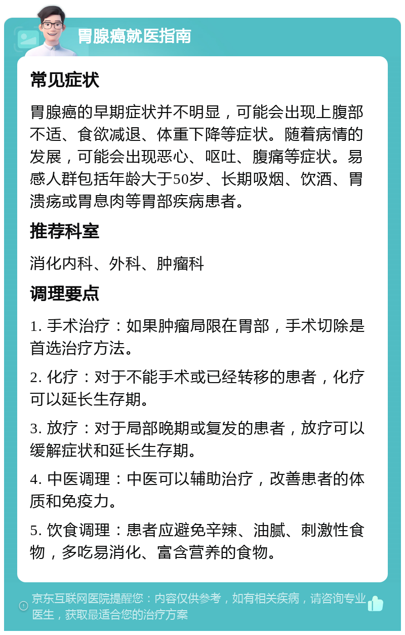 胃腺癌就医指南 常见症状 胃腺癌的早期症状并不明显，可能会出现上腹部不适、食欲减退、体重下降等症状。随着病情的发展，可能会出现恶心、呕吐、腹痛等症状。易感人群包括年龄大于50岁、长期吸烟、饮酒、胃溃疡或胃息肉等胃部疾病患者。 推荐科室 消化内科、外科、肿瘤科 调理要点 1. 手术治疗：如果肿瘤局限在胃部，手术切除是首选治疗方法。 2. 化疗：对于不能手术或已经转移的患者，化疗可以延长生存期。 3. 放疗：对于局部晚期或复发的患者，放疗可以缓解症状和延长生存期。 4. 中医调理：中医可以辅助治疗，改善患者的体质和免疫力。 5. 饮食调理：患者应避免辛辣、油腻、刺激性食物，多吃易消化、富含营养的食物。