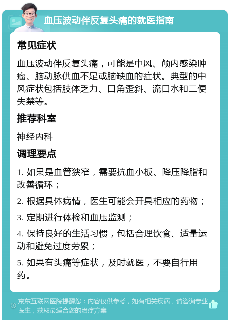 血压波动伴反复头痛的就医指南 常见症状 血压波动伴反复头痛，可能是中风、颅内感染肿瘤、脑动脉供血不足或脑缺血的症状。典型的中风症状包括肢体乏力、口角歪斜、流口水和二便失禁等。 推荐科室 神经内科 调理要点 1. 如果是血管狭窄，需要抗血小板、降压降脂和改善循环； 2. 根据具体病情，医生可能会开具相应的药物； 3. 定期进行体检和血压监测； 4. 保持良好的生活习惯，包括合理饮食、适量运动和避免过度劳累； 5. 如果有头痛等症状，及时就医，不要自行用药。