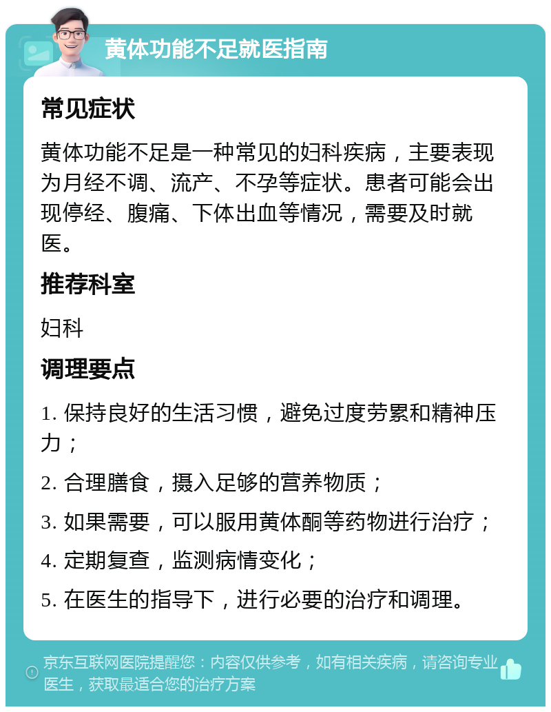 黄体功能不足就医指南 常见症状 黄体功能不足是一种常见的妇科疾病，主要表现为月经不调、流产、不孕等症状。患者可能会出现停经、腹痛、下体出血等情况，需要及时就医。 推荐科室 妇科 调理要点 1. 保持良好的生活习惯，避免过度劳累和精神压力； 2. 合理膳食，摄入足够的营养物质； 3. 如果需要，可以服用黄体酮等药物进行治疗； 4. 定期复查，监测病情变化； 5. 在医生的指导下，进行必要的治疗和调理。